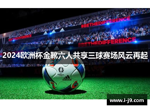 2024欧洲杯金靴六人共享三球赛场风云再起 2024欧洲杯金靴六人共享三球赛场风云再起