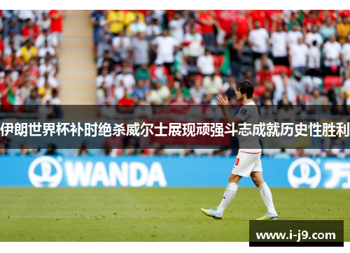 伊朗世界杯补时绝杀威尔士展现顽强斗志成就历史性胜利