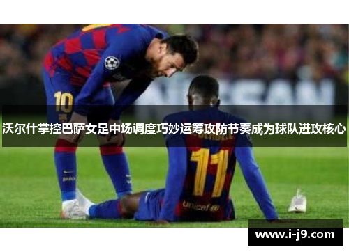 沃尔什掌控巴萨女足中场调度巧妙运筹攻防节奏成为球队进攻核心