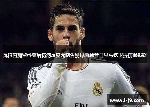瓦拉内加盟科莫后伤病反复无奈告别绿茵场昔日皇马铁卫提前退役终