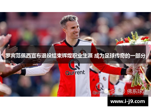 罗宾范佩西宣布退役结束辉煌职业生涯 成为足球传奇的一部分