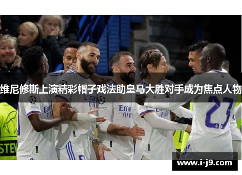 维尼修斯上演精彩帽子戏法助皇马大胜对手成为焦点人物