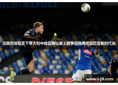 贝西克塔斯签下意大利中锋因莫比莱土超争冠格局或迎巨变新时代启