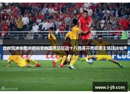 选帅风波未散洪明甫率韩国男足征战十八强赛开局即遭主场球迷嘘声