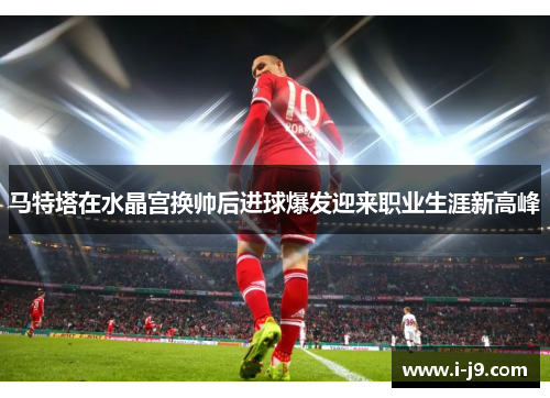 马特塔在水晶宫换帅后进球爆发迎来职业生涯新高峰