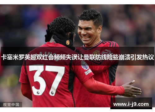 卡塞米罗英超双红会频频失误让曼联防线险些崩溃引发热议