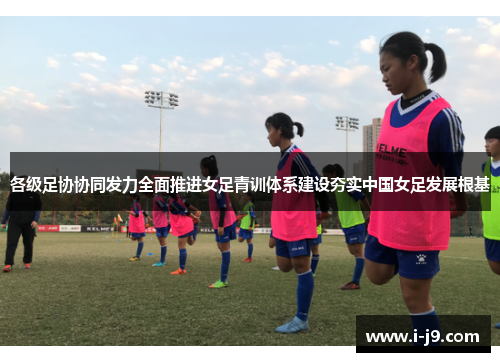 各级足协协同发力全面推进女足青训体系建设夯实中国女足发展根基