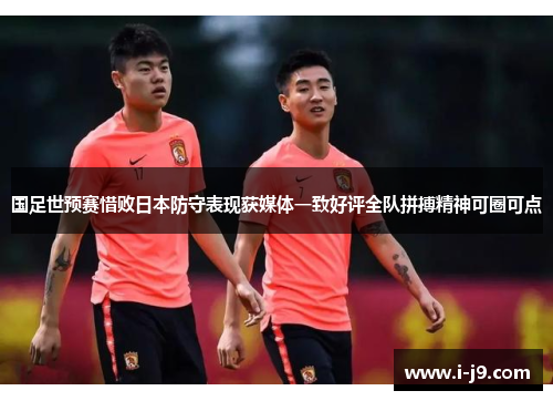 国足世预赛惜败日本防守表现获媒体一致好评全队拼搏精神可圈可点