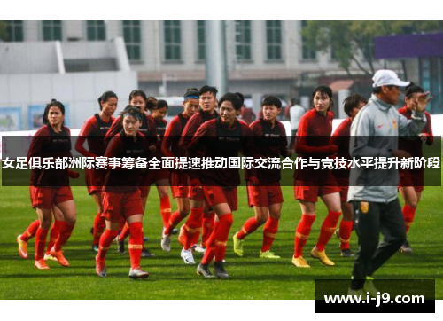 女足俱乐部洲际赛事筹备全面提速推动国际交流合作与竞技水平提升新阶段