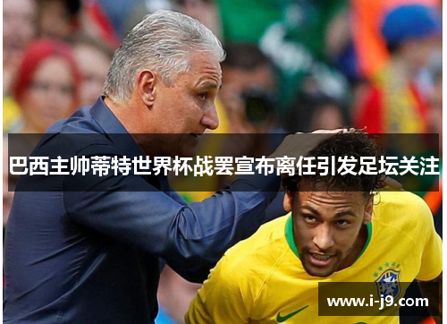 巴西主帅蒂特世界杯战罢宣布离任引发足坛关注