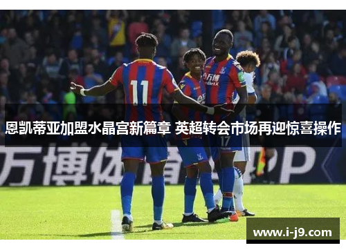 恩凯蒂亚加盟水晶宫新篇章 英超转会市场再迎惊喜操作