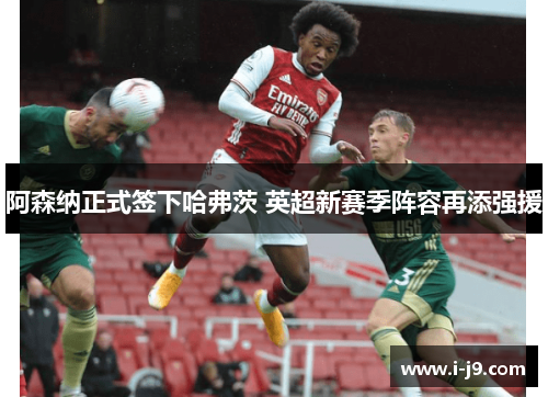 阿森纳正式签下哈弗茨 英超新赛季阵容再添强援