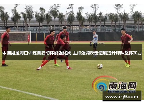 中国男足海口训练营启动体能强化周 主帅强调反击速度提升球队整体实力 中国男足海口训练营启动体能强化周 主帅强调反击速度提升球队整体实力