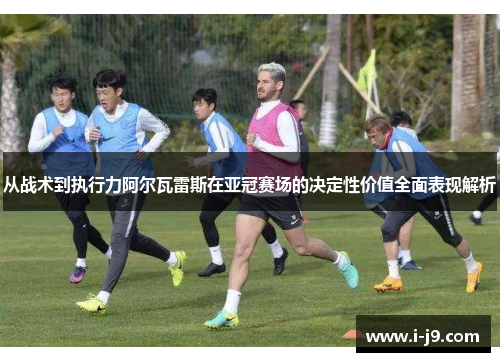 从战术到执行力阿尔瓦雷斯在亚冠赛场的决定性价值全面表现解析 从战术到执行力阿尔瓦雷斯在亚冠赛场的决定性价值全面表现解析