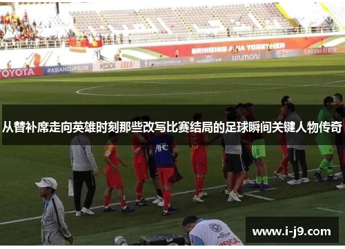 从替补席走向英雄时刻那些改写比赛结局的足球瞬间关键人物传奇 从替补席走向英雄时刻那些改写比赛结局的足球瞬间关键人物传奇