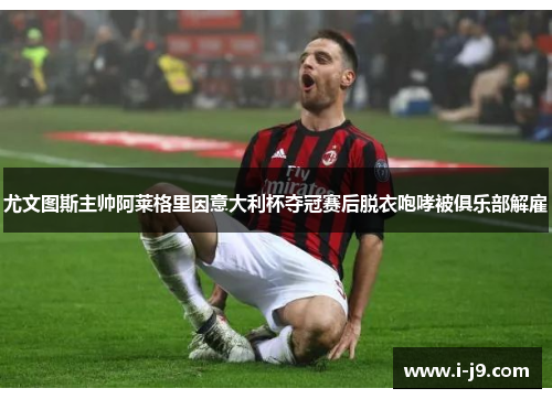 尤文图斯主帅阿莱格里因意大利杯夺冠赛后脱衣咆哮被俱乐部解雇 尤文图斯主帅阿莱格里因意大利杯夺冠赛后脱衣咆哮被俱乐部解雇