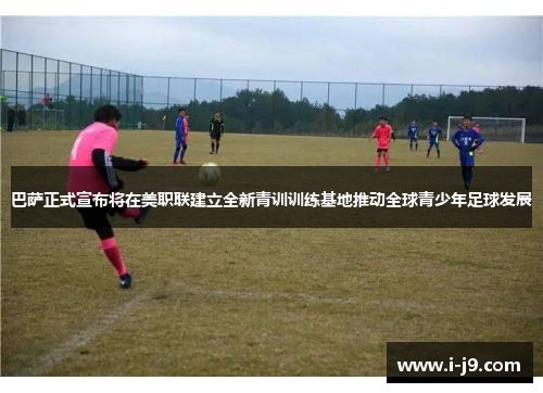 巴萨正式宣布将在美职联建立全新青训训练基地推动全球青少年足球发展 巴萨正式宣布将在美职联建立全新青训训练基地推动全球青少年足球发展