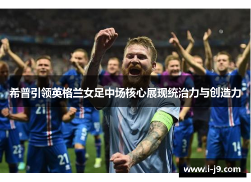 希普引领英格兰女足中场核心展现统治力与创造力 希普引领英格兰女足中场核心展现统治力与创造力