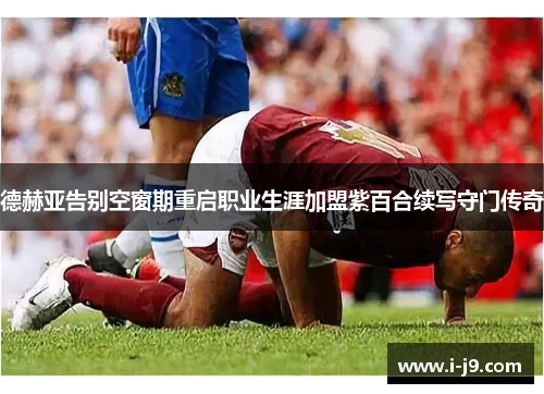 德赫亚告别空窗期重启职业生涯加盟紫百合续写守门传奇 德赫亚告别空窗期重启职业生涯加盟紫百合续写守门传奇