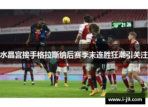 水晶宫接手格拉斯纳后赛季末连胜狂潮引关注 水晶宫接手格拉斯纳后赛季末连胜狂潮引关注