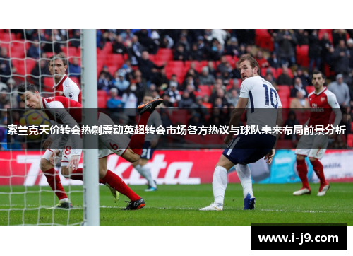 索兰克天价转会热刺震动英超转会市场各方热议与球队未来布局前景分析