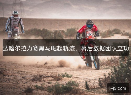 达喀尔拉力赛黑马崛起轨迹，幕后数据团队立功