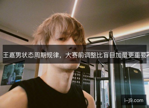 王嘉男状态周期规律，大赛前调整比盲目加量更重要