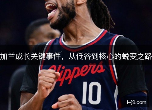 加兰成长关键事件，从低谷到核心的蜕变之路